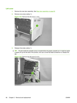 Page 80Left cover
1.Remove the rear-door assembly. See Rear-door assembly on page 62.
2. Remove one screw (callout 1).
Figure 2-28   Remove the left cover (1 of 4)
1
3.Release three tabs (callout 1).
TIP: The tab inside the cassette cavity is located below the plastic cassette rail. It might be easier
if slightly lift up the left side of the product, and use a small flat blade screwdriver to release this
tab.
Figure 2-29   Remove the left cover (2 of 4)
1
66 Chapter 2   Removal and replacement ENWW 