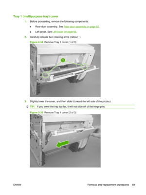 Page 83Tray 1 (multipurpose tray) cover
1.Before proceeding, remove the following components:
●Rear-door assembly. See 
Rear-door assembly on page 62
.
● Left cover. See 
Left cover on page 66
.
2. Carefully release two retaining arms (callout 1).
Figure 2-34  Remove Tray 1 cover (1 of 3)
1
3.Slightly lower the cover, and then slide it toward the left side of the product.
TIP: If you lower the tray too far, it will not slide off of the hinge pins.
Figure 2-35  Remove Tray 1 cover (2 of 3)
ENWW Removal and...