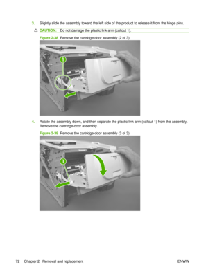 Page 863.Slightly slide the assembly toward the left side of the product to release it from the hinge pins.
CAUTION: Do not damage the plastic link arm (callout 1).
Figure 2-38  Remove the cartridge-door assembly (2 of 3)
1
4.Rotate the assembly down, and then separate the plastic link arm (callout 1) from the assembly.
Remove the cartridge-door assembly.
Figure 2-39   Remove the cartridge-door assembly (3 of 3)
1
72 Chapter 2   Removal and replacement ENWW 