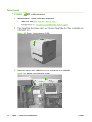 Page 88Control panel
WARNING! ESD sensitive component.
1.Before proceeding, remove the following components:
●DIMM cover. See 
DIMM cover and DIMM on page 57
.
● Formatter cover. See 
Formatter cover and formatter PCA on page 60.
2. Press the cartridge-door release button, and then open the cartridge door. Make sure that the door
is completely open.
Figure 2-42   Remove the control panel (1 of 4)
3.Disconnect one connector (callout 1), and then remove one screw (callout 2).
Figure 2-43   Remove the control...