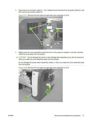 Page 913.Disconnect one connector (callout 1; J14), release the wire harness from the guide (callout 2), and
then remove two screws (callout 3).
Figure 2-47  Remove the front-right and right-side cover assembly (2 of 6)
12
3
4.Slightly push the cover assembly toward the front of the product to release it, and then carefully
rotate the cover away from the product.
CAUTION: Do not damage the covers or the cartridge-door assembly (if you did not remove it)
when you rotate the cover assembly away from the product....