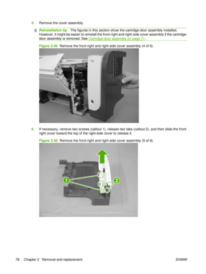 Page 925.Remove the cover assembly.
Reinstallation tip The figures in this section show the cartridge-door assembly installed.
However, it might be easier to reinstall the front-ri ght and right-side cover assembly if the cartridge-
door assembly is removed. See 
Cartridge-door assembly on page 71 .
Figure 2-49   Remove the front-right and right-side cover assembly (4 of 6)
6.If necessary, remove two screws (callout 1), release two tabs (callout 2), and then slide the front-
right cover toward the top of the...