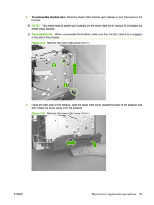 Page 953.To remove the bracket only: : Slide the sheet-metal bracket up to release it, and then remove the
bracket.
NOTE: You might need to slightly pull outward on the lower-right cover (callout 1) to release the
sheet-metal bracket.
Reinstallation tip When you reinstall the bracket, make sure that the tab (callout 2) is engaged
in the slot in the chassis.
Figure 2-53  Remove the lower-right cover (2 of 4)
1
2
4. Raise the right side of the product, slide the lower-right cover toward the back of the product,...