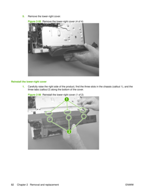 Page 965.Remove the lower-right cover.
Figure 2-55   Remove the lower-right cover (4 of 4)
Reinstall the lower-right cover
1.Carefully raise the right side of the product, find the three slots in the chassis (callout 1), and the
three tabs (callout 2) along the bottom of the cover.
Figure 2-56   Reinstall the lower-right cover (1 of 2)
2
1
82 Chapter 2   Removal and replacement ENWW 