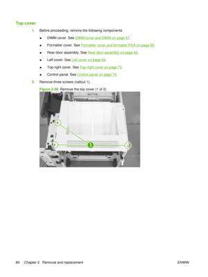 Page 98Top cover
1.Before proceeding, remove the following components:
●DIMM cover. See 
DIMM cover and DIMM on page 57
.
● Formatter cover. See 
Formatter cover and formatter PCA on page 60.
● Rear-door assembly. See 
Rear-door assembly on page 62
.
● Left cover. See 
Left cover on page 66
.
● Top-right cover. See 
Top-right cover on page 73
.
● Control panel. See 
Control panel on page 74.
2. Remove three screws (callout 1).
Figure 2-58   Remove the top cover (1 of 2)
1
84 Chapter 2   Removal and replacement...