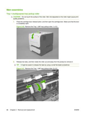 Page 100Main assemblies
Tray 1 (multipurpose tray) pickup roller
CAUTION:Do not touch the surface of the roller. Skin oils deposited on the roller might cause print-
quality problems.
1. Press the cartridge-door release button, and then open the cartridge door. Make sure that the door
is completely open.
Figure 2-60   Remove the Tray 1 (MP tray) pickup roller (1 of 2)
2.Release two tabs, and then rotate the roller out and away from the product to remove it.
TIP: It might be easier to release the tabs by using a...