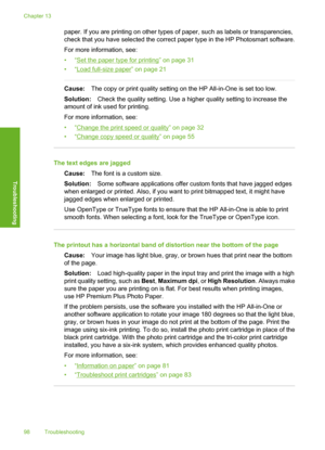 Page 101
paper. If you are printing on other types of paper, such as labels or transparencies,
check that you have selected the correct paper type in the HP Photosmart software.
For more information, see:
•“
Set the paper type for printing” on page 31
•“
Load full-size paper” on page 21
Cause: The copy or print quality setting on the HP All-in-One is set too low.
Solution: Check the quality setting. Use a higher quality setting to increase the
amount of ink used for printing.
For more information, see:
•“
Change...