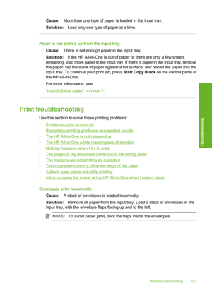 Page 106
Cause:More than one type of paper is loaded in the input tray.
Solution: Load only one type of paper at a time.
Paper is not picked up  from the input tray
Cause: There is not enough paper in the input tray.
Solution: If the HP All-in-One is out of paper or there are only a few sheets
remaining, load more paper in the input tray. If there is paper in the input tray, remove
the paper, tap the stack of paper against a flat surface, and reload the paper into the
input tray. To continue your print job,...