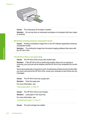 Page 107
Cause:The wrong type of envelope is loaded.
Solution: Do not use shiny or embossed envelopes or envelopes that have clasps
or windows.
Borderless printing produces unexpected results
Cause: Printing a borderless image from a non-HP software application produces
unexpected results.
Solution: Try printing the image from the photo imaging software that came with
the HP All-in-One.
The HP All-in-One is not responding
Cause: The HP All-in-One is busy with another task.
Solution: If the HP All-in-One is...