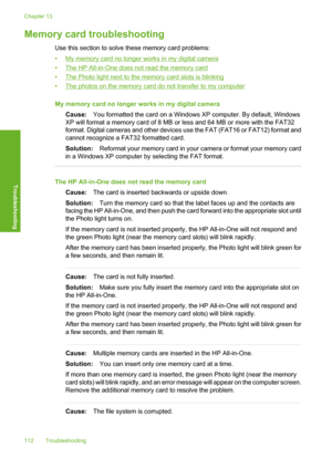 Page 115
Memory card troubleshooting
Use this section to solve these memory card problems:
•
My memory card no longer works in my digital camera
•
The HP All-in-One does not read the memory card
•
The Photo light next to the memory card slots is blinking
•
The photos on the memory card do not transfer to my computer
My memory card no longer works in my digital camera Cause: You formatted the card on a Windows XP computer. By default, Windows
XP will format a memory card of 8 MB or less and 64 MB or more with the...