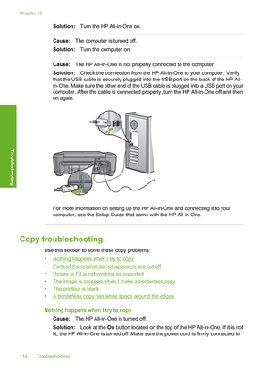 Page 117
Solution:Turn the HP All-in-One on.
Cause:The computer is turned off.
Solution: Turn the computer on.
Cause:The HP All-in-One is not properly connected to the computer.
Solution: Check the connection from the HP All-in-One to your computer. Verify
that the USB cable is securely plugged into the USB port on the back of the HP All-
in-One. Make sure the other end of the USB cable is plugged into a USB port on your
computer. After the cable is connected properly, turn the HP All-in-One off and then
on...