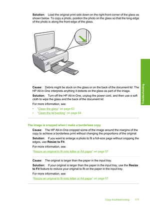 Page 120
Solution:Load the original print side down on the right front corner of the glass as
shown below. To copy a photo, position the photo on the glass so that the long edge
of the photo is along the front edge of the glass.
Cause: Debris might be stuck on the glass or on the back of the document lid. The
HP All-in-One interprets anything it detects on the glass as part of the image.
Solution: Turn off the HP All-in-One, unplug the power cord, and then use a soft
cloth to wipe the glass and the back of the...