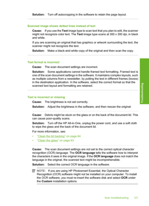 Page 124
Solution:Turn off autocropping in the softwa re to retain the page layout.
Scanned image shows dotted lines instead of text
Cause: If you use the  Text image type to scan text that you plan to edit, the scanner
might not recognize color text. The  Text image type scans at 300 x 300 dpi, in black
and white.
If you are scanning an original that has graphics or artwork surrounding the text, the
scanner might not recognize the text.
Solution: Make a black-and-white copy of the original and then scan the...