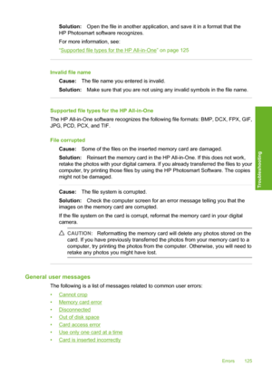 Page 128
Solution:Open the file in another application, and save it in a format that the
HP Photosmart software recognizes.
For more information, see:
“
Supported file types for the HP All-in-One” on page 125
Invalid file name
Cause: The file name you entered is invalid.
Solution: Make sure that you are not using any invalid symbols in the file name.
Supported file types for the HP All-in-One
The HP All-in-One software recognizes the following file formats: BMP, DCX, FPX, GIF,
JPG, PCD, PCX, and TIF.
File...