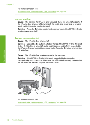 Page 135
For more information, see:
“
Communication problems over a USB connection” on page 79
Improper shutdownCause: The last time the HP All-in-One was used, it was not turned off properly. If
the HP All-in-One is turned off by turning off the switch on a power strip or by using
a wall switch, the device can be damaged.
Solution: Press the On button located on the control panel of the HP All-in-One to
turn the device on and off.
Two-way communication lost
Cause: The HP All-in-One is turned off.
Solution: Look...