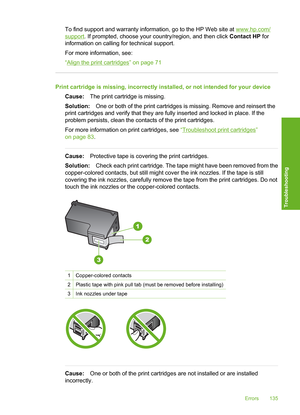 Page 138
To find support and warranty information, go to the HP Web site at www.hp.com/
support. If prompted, choose your country/region, and then click  Contact HP for
information on calling for technical support.
For more information, see:
“
Align the print cartridges” on page 71
Print cartridge is missing, incorrectly installed, or not intended for your device
Cause: The print cartridge is missing.
Solution: One or both of the print cartridges is missing. Remove and reinsert the
print cartridges and verify...