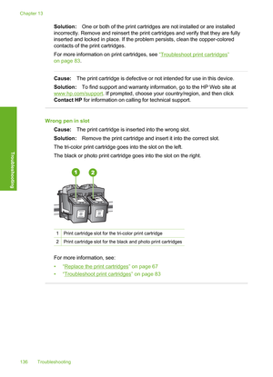 Page 139
Solution:One or both of the print cartridges are not installed or are installed
incorrectly. Remove and reinsert the print cartridges and verify that they are fully
inserted and locked in place. If the problem persists, clean the copper-colored
contacts of the print cartridges.
For more information on  print cartridges, see “
Troubleshoot print cartridges”
on page 83 .
Cause:The print cartridge is defective or not intended for use in this device.
Solution: To find support and warranty information, go to...