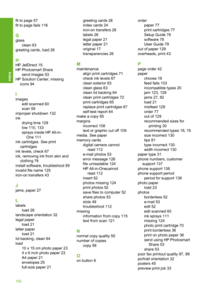 Page 153
fit to page 57
fit to page fails 116
G
glassclean 63
greeting cards, load 26
H
HP JetDirect 15
HP Photosmart Share
send images 53
HP Solution Center, missing icons 94
I
images edit scanned 60
scan 59
improper shutdown 132
ink drying time 129
low 110, 133
sprays inside HP All-in-One 111
ink cartridges.  See print
cartridges
ink levels, check 67
ink, removing ink from skin and clothing 76
install software, troubleshoot 89
invalid file name 125
iron-on transfers 43
J
jams, paper 27
L
labels load 26...