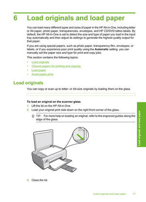 Page 20
6 Load originals and load paper
You can load many different types and sizes of paper in the HP All-in-One, including letter
or A4 paper, photo paper, transparencies, envelopes, and HP CD/DVD tattoo labels. By
default, the HP All-in-One is set to detect the size and type of paper you load in the input
tray automatically and then adjust its settings to generate the highest quality output for
that paper.
If you are using special papers, such as photo paper, transparency film, envelopes, or
labels, or if...