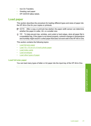 Page 24
•Iron-On Transfers.
• Greeting card paper.
• HP CD/DVD tattoo labels.
Load paper
This section describes the procedure for loading different types and sizes of paper into
the HP All-in-One for your copies or printouts.
NOTE: After a copy or print job has started, the paper width sensor can determine
whether the paper is Letter, A4, or a smaller size.
TIP: To help prevent rips, wrinkles, and curled or bent edges, store all paper flat in
a resealable bag. If the paper is not stored properly, extreme...