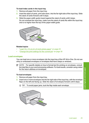 Page 28
To load index cards in the input tray
1.Remove all paper from the input tray.
2. Insert the stack of cards, prin t side down, into the far-right side of the input tray. Slide
the stack of cards forward until it stops.
3. Slide the paper-width guide inward against the stack of cards until it stops.
Do not overload the input tray; make sure the stack of cards fits within the input tray
and is no higher than the top of the paper-width guide.
Related topics
•“
Load 10 x 15 cm (4 x 6 inch) photo paper” on...