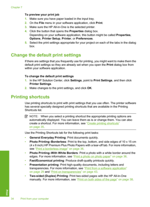 Page 37
To preview your print job
1.Make sure you have paper loaded in the input tray.
2. On the  File menu in your software application, click  Print.
3. Make sure the HP All-in-One  is the selected printer.
4. Click the button that opens the  Properties dialog box.
Depending on your software application, this button might be called  Properties,
Options , Printer Setup , Printer , or Preferences .
5. Select the print settings appropriate for your project on each of the tabs in the dialog
box.
Change the defa...