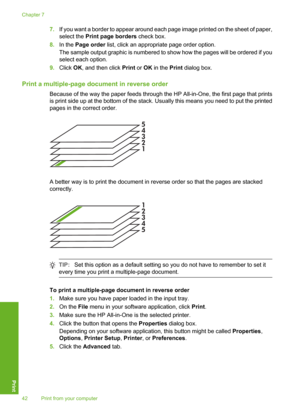 Page 45
7.If you want a border to appear around each page image printed on the sheet of paper,
select the  Print page borders  check box.
8. In the  Page order  list, click an appropriate page order option.
The sample output graphic is numbered to show how the pages will be ordered if you
select each option.
9. Click  OK, and then click  Print or OK  in the  Print dialog box.
Print a multiple-page doc ument in reverse order
Because of the way the paper feeds through the HP All-in-One, the first page that...