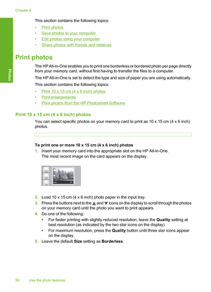 Page 53
This section contains the following topics:
•
Print photos
•
Save photos to your computer
•
Edit photos using your computer
•
Share photos with friends and relatives
Print photos
The HP All-in-One enables you to print one borderless or bordered photo per page directly
from your memory card, without first having to transfer the files to a computer.
The HP All-in-One is set to detect the type and size of paper you are using automatically.
This section contains the following topics:
•
Print 10 x 15 cm (4 x...