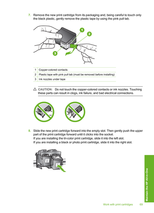 Page 72
7.Remove the new print cartridge from its packaging and, being careful to touch only
the black plastic, gently remove the plastic tape by using the pink pull tab.
1Copper-colored contacts
2Plastic tape with pink pull tab (must be removed before installing)
3Ink nozzles under tape
CAUTION: Do not touch the copper-colored contacts or ink nozzles. Touching
these parts can result in clogs, ink failure, and bad electrical connections.
8. Slide the new print cartridge forward into the empty slot. Then gently...