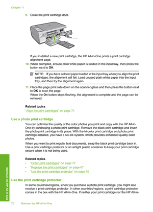 Page 73
9.Close the print cartridge door.
If you installed a new print cartridge, the HP All-in-One prints a print cartridge
alignment page.
10. When prompted, ensure plain white paper is loaded in the input tray, then press the
button next to  OK.
NOTE: If you have colored paper loaded in the input tray when you align the print
cartridges, the alignment will fail. Load unused plain white paper into the input
tray, and then try the alignment again.
11. Place the page print side down on the scanner glass and...