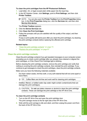 Page 76
To clean the print cartridges from the HP Photosmart Software
1.Load letter, A4, or legal unused plain white paper into the input tray.
2. In the HP Solution Center, click  Settings, point to  Print Settings , and then click
Printer Toolbox .
NOTE:You can also open the  Printer Toolbox from the Print Properties  dialog
box. In the  Print Properties  dialog box, click the  Services tab, and then click
Service this device .
The Printer Toolbox  appears.
3. Click the  Device Services  tab.
4. Click  Clean...