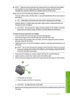 Page 78
NOTE:Clean the area around the ink nozzles only if you continue to see streaks
and smudges on your printed pages after you have already cleaned the print
cartridges by using the software you installed with the HP All-in-One.
Make sure you have the following materials available:
• Dry foam rubber swabs, lint-free cloth, or any soft material that will not come apart or
leave fibers.
TIP: Coffee filters are lint-free and work well for cleaning print cartridges.
•Distilled, filtered, or bottled water (tap...