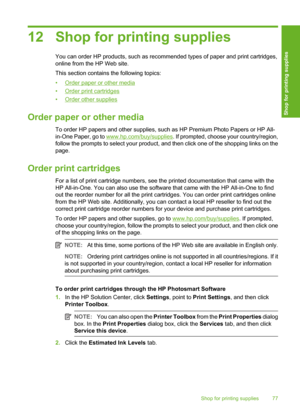 Page 80
12 Shop for printing supplies
You can order HP products, such as recommended types of paper and print cartridges,
online from the HP Web site.
This section contains the following topics:
•
Order paper or other media
•
Order print cartridges
•
Order other supplies
Order paper or other media
To order HP papers and other supplies, such as HP Premium Photo Papers or HP All-
in-One Paper, go to 
www.hp.com/buy/supplies . If prompted, choose your country/region,
follow the prompts to select your product, and...