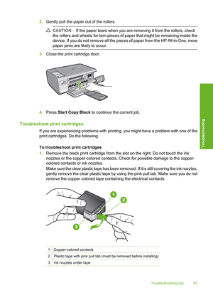 Page 86
2.Gently pull the paper out of the rollers.
CAUTION: If the paper tears when you are removing it from the rollers, check
the rollers and wheels for torn pieces of paper that might be remaining inside the
device. If you do not remove all the pieces of paper from the HP All-in-One, more
paper jams are likely to occur.
3. Close the print cartridge door.
4.Press  Start Copy Black  to continue the current job.
Troubleshoot print cartridges
If you are experiencing problems with printing, you might have a...