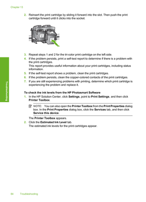 Page 87
2.Reinsert the print cartridge by sliding it forward into the slot. Then push the print
cartridge forward until it  clicks into the socket.
3.Repeat steps 1 and 2 for the tri-color print cartridge on the left side.
4. If the problem persists, print a self-test report to determine if there is a problem with
the print cartridges.
This report provides useful information abo ut your print cartridges, including status
information.
5. If the self-test report shows a problem, clean the print cartridges.
6. If...