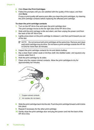 Page 89
4.Click  Clean the Print Cartridges .
5. Follow the prompts until you are satisfied with the quality of the output, and then
click  Done .
If copy or print quality still seems poor after you clean the print cartridges, try cleaning
the print cartridge contacts before replacing the affected print cartridge.
To clean the print cartridge contacts
1. Turn on the HP All-in-One and open the print cartridge door.
The print carriage moves to the far right side of the HP All-in-One.
2. Wait until the print...