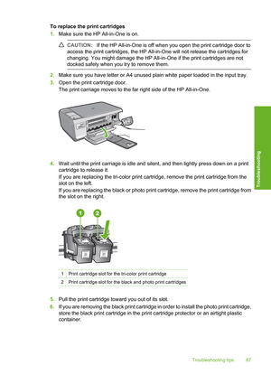 Page 90
To replace the print cartridges
1.Make sure the HP All-in-One is on.
CAUTION: If the HP All-in-One is off when you open the print cartridge door to
access the print cartridges, the HP All-in-One will not release the cartridges for
changing. You might damage the HP All-in-One if the print cartridges are not
docked safely when you  try to remove them.
2.Make sure you have letter or A4 unused plain white paper loaded in the input tray.
3. Open the print cartridge door.
The print carriage moves to the far...