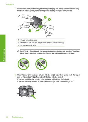 Page 91
7.Remove the new print cartridge from its packaging and, being careful to touch only
the black plastic, gently remove the plastic tape by using the pink pull tab.
1Copper-colored contacts
2Plastic tape with pink pull tab (must be removed before installing)
3Ink nozzles under tape
CAUTION: Do not touch the copper-colored co ntacts or ink nozzles. Touching
these parts can result in clogs, ink failure, and bad electrical connections.
8. Slide the new print cartridge forward into the empty slot. Then gently...