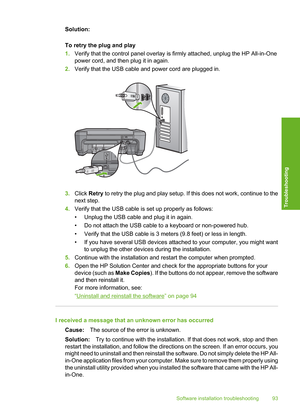 Page 96
Solution:
To retry the plug and play
1.Verify that the control panel overlay is firmly attached, unplug the HP All-in-One
power cord, and then plug it in again.
2. Verify that the USB cable and power cord are plugged in.
3.Click  Retry  to retry the plug and play setup. If this does not work, continue to the
next step.
4. Verify that the USB cable is set up properly as follows:
• Unplug the USB cable and plug it in again.
• Do not attach the USB cable to a keyboard or non-powered hub.
• Verify that the...