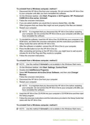 Page 98
To uninstall from a Windows computer, method 1
1.Disconnect the HP All-in-One from your computer. Do not connect the HP All-in-One
to your computer until after you have reinstalled the software.
2. On the Windows  taskbar, click Start, Programs  or All Programs , HP , Photosmart
C4200 All-in-One series , Uninstall .
3. Follow the onscreen instructions.
4. If you are asked whether you would like to remove shared files, click  No.
Other programs that use these files might not work properly if the files...