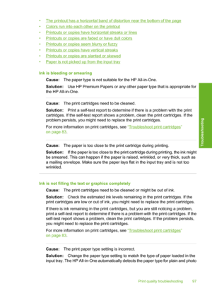 Page 100
•The printout has a horizontal band of distortion near the bottom of the page
•
Colors run into each other on the printout
•
Printouts or copies have horizontal streaks or lines
•
Printouts or copies are faded or have dull colors
•
Printouts or copies  seem blurry or fuzzy
•
Printouts or copies have vertical streaks
•
Printouts or copies are slanted or skewed
•
Paper is not picked up from the input tray
Ink is bleeding or smearing Cause: The paper type is not suitable for the HP All-in-One.
Solution:...
