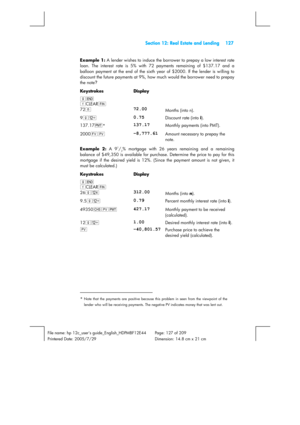 Page 127 Section 12: Real Estate and Lending 127 
 
File name: hp 12c_users guide_English_HDPMBF12E44  Page: 127 of 209   
Printered Date: 2005/7/29    Dimension: 14.8 cm x 21 cm 
 
Example 1:
 A lender wishes to induce the borrower to prepay a low interest rate 
loan. The interest rate is 5% with 72 payments remaining of $137.17 and a 
balloon payment at the end of the sixth year of $2000. If the lender is willing to 
discount the future payments at 9%, how much would the borrower need to prepay 
the note?...