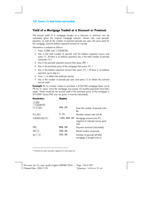 Page 128128  Section 12: Real Estate and Lending 
 
File name: hp 12c_users guide_English_HDPMBF12E44  Page: 128 of 209   
Printered Date: 2005/7/29    Dimension: 14.8 cm x 21 cm 
 
Yield of a Mortgage Traded at a Discount or Premium 
The annual yield of a mortgage bought at a discount or premium can be 
calculated given the original mortgage amount, interest rate, and periodic 
payment, as well as the number of payment periods per year, the price paid for 
the mortgage, and the balloon payment amount (if it...