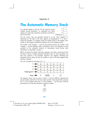 Page 170 
170 
File name: hp 12c_users guide_English_HDPMBF12E44  Page: 170 of 209   
Printered Date: 2005/7/29    Dimension: 14.8 cm x 21 cm 
  Appendix A 
The Automatic Memory Stack 
Four special registers in the hp 12c are used for storing 
numbers durin
g calculations. To understand how these 
re
gisters are used, they should be visualized as stacked on 
top of each other.   
 
(For this reason, they are 
generally referred to as the “stack registers” or 
collectively as “the stack.”) The stack registers are...