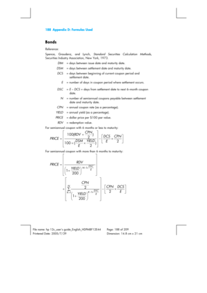 Page 188188  Appendix D: Formulas Used 
 
File name: hp 12c_users guide_English_HDPMBF12E44  Page: 188 of 209   
Printered Date: 2005/7/29    Dimension: 14.8 cm x 21 cm 
 
Bonds 
Reference: 
Spence, Graudenz, and Lynch, Standard Securities Calculation Methods, 
Securities Industry Association, New York, 1973. 
DIM= days between issue date and maturity date. 
DSM= days between settlement date and maturity date. 
DCS= days between beginning of current coupon period and 
settlement date. 
E= number of days in...