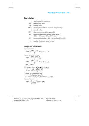 Page 189  Appendix D: Formulas Used  189 
 
File name: hp 12c_users guide_English_HDPMBF12E44  Page: 189 of 209   
Printered Date: 2005/7/29    Dimension: 14.8 cm x 21 cm 
 
Depreciation 
L  = asset’s useful life expectancy. 
SBV  = starting book value. 
SAL  = salvage value. 
FACT  = declining-balance factor expressed as a percentage. 
j = period number. 
DPN
j  = depreciation expense during period j. 
RDV
j  = remaining depreciable value at end of period j  
= RDV
j–1 – DPNj where RDV0 = SBV – SAL 
RBV
j  =...