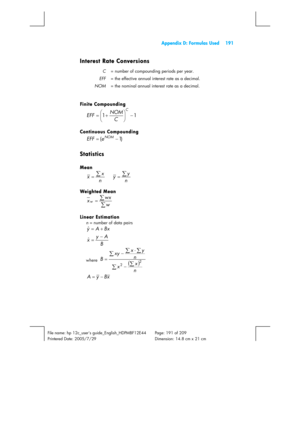 Page 191  Appendix D: Formulas Used  191 
 
File name: hp 12c_users guide_English_HDPMBF12E44  Page: 191 of 209   
Printered Date: 2005/7/29    Dimension: 14.8 cm x 21 cm 
 
Interest Rate Conversions 
C  = number of compounding periods per year. 
EFF  = the effective annual interest rate as a decimal. 
NOM  = the nominal annual interest rate as a decimal. 
 
Finite Compounding 
1 1−
⎟
⎠ ⎞
⎜
⎝ ⎛
+ =
C
C NOM
EFF 
Continuous Compounding 
) 1 (− =NOMe EFF 
Statistics 
Mean 
n
xx∑=   n
yy∑= 
Weighted M ean 
∑ ∑=
w...