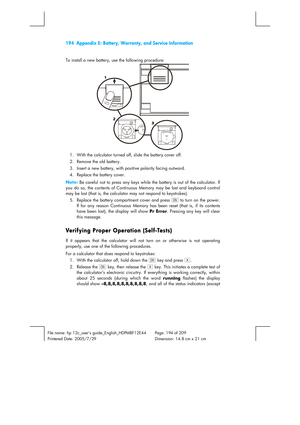 Page 194194  Appendix E: Battery, Warranty, and Service Information 
 
 
File name: hp 12c_users guide_English_HDPMBF12E44  Page: 194 of 209   
Printered Date: 2005/7/29    Dimension: 14.8 cm x 21 cm 
 
To install a new battery, use the following procedure: 
 
1.  With the calculator turned off, slide the battery cover off. 
2.  Remove the old battery. 
3.  Insert a new battery, with positive polarity facing outward. 
4.  Replace the battery cover. 
Note:
 Be careful not to press any keys while the battery is...