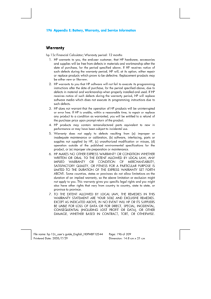 Page 196196  Appendix E: Battery, Warranty, and Service Information 
 
 
File name: hp 12c_users guide_English_HDPMBF12E44  Page: 196 of 209   
Printered Date: 2005/7/29    Dimension: 14.8 cm x 21 cm 
 
Warranty 
hp 12c Financial Calculator; Warranty period: 12 months 
1.  HP warrants to you, the end-user customer, that HP hardware, accessories 
and supplies will be free from defects in materials and workmanship after the 
date of purchase, for the period specified above. If HP receives notice of 
such defects...