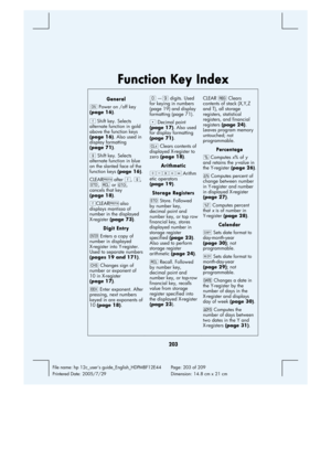 Page 203 
203 
File name: hp 12c_users guide_English_HDPMBF12E44  Page: 203 of 209   
Printered Date: 2005/7/29    Dimension: 14.8 cm x 21 cm 
 
Function Key Index 
General 
; Power on /off key 
(page 16).  
f Shift key. Selects 
alternate function in gold 
above the function keys 
(page 16). Also used in 
display formatting 
(page 71). 
g Shift key. Selects 
alternate function in blue 
on the slanted face of the 
function keys (page 16).
CLEARX after f, g, 
?, : or i, 
cancels that key 
(page 18). 
fCLEARX also...